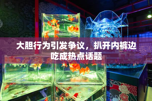 大胆行为引发争议，扒开内裤边吃成热点话题