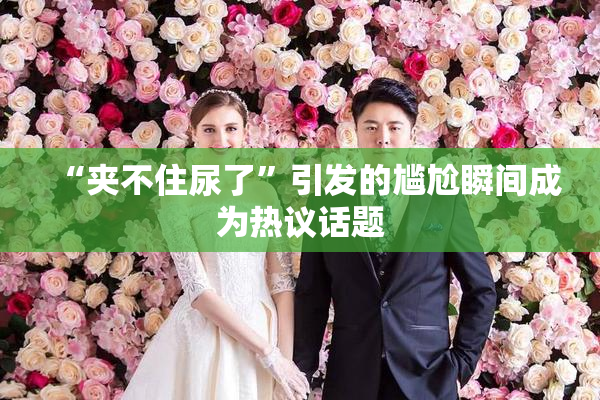 “夹不住尿了”引发的尴尬瞬间成为热议话题