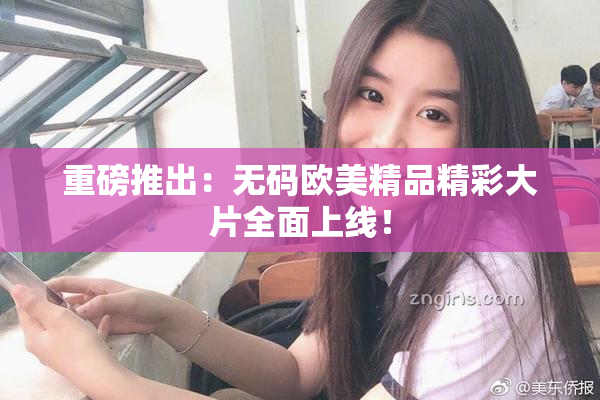 重磅推出：无码欧美精品精彩大片全面上线！