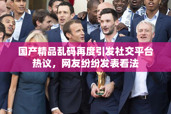 国产精品乱码再度引发社交平台热议，网友纷纷发表看法