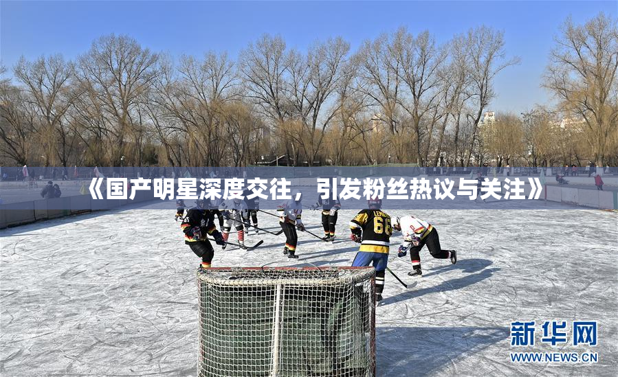 《国产明星深度交往，引发粉丝热议与关注》