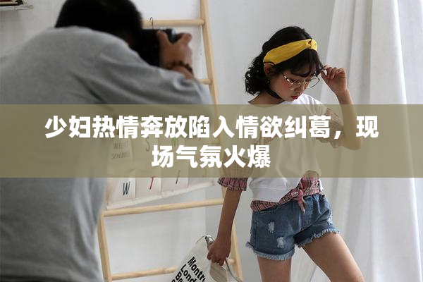 少妇热情奔放陷入情欲纠葛，现场气氛火爆