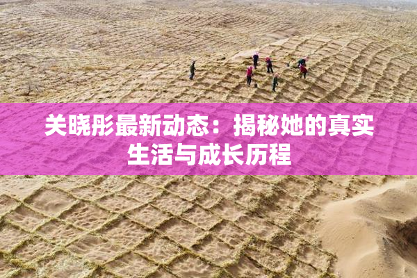 关晓彤最新动态：揭秘她的真实生活与成长历程