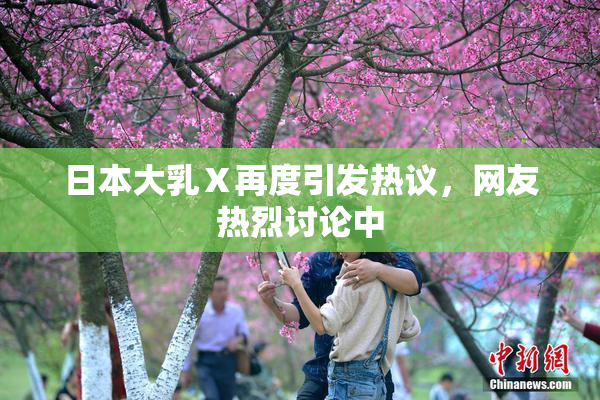 日本大乳Ⅹ再度引发热议，网友热烈讨论中