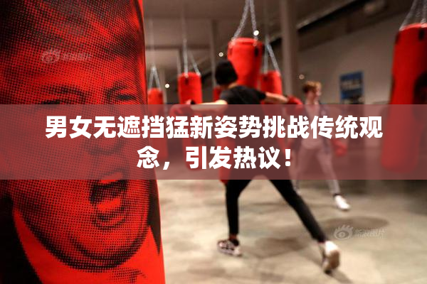 男女无遮挡猛新姿势挑战传统观念，引发热议！