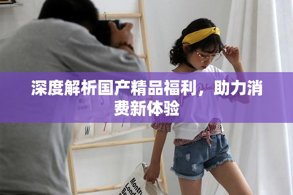 深度解析国产精品福利，助力消费新体验
