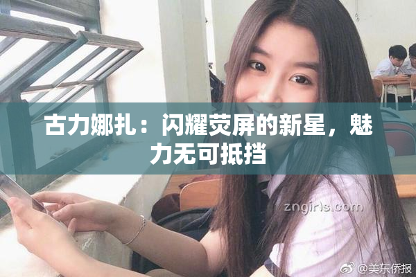 古力娜扎：闪耀荧屏的新星，魅力无可抵挡