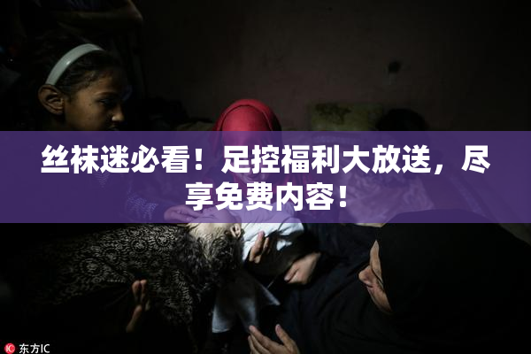丝袜迷必看！足控福利大放送，尽享免费内容！