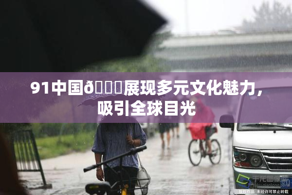 91中国🍆展现多元文化魅力，吸引全球目光