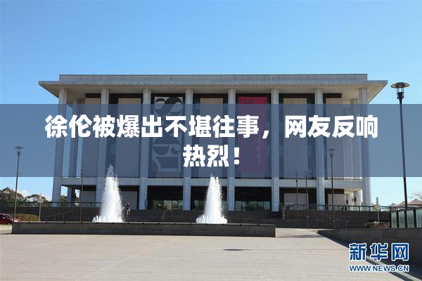 徐伦被爆出不堪往事，网友反响热烈！