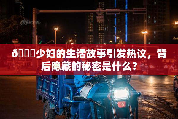 🔞少妇的生活故事引发热议，背后隐藏的秘密是什么？