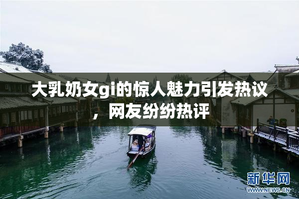 大乳奶女gi的惊人魅力引发热议，网友纷纷热评