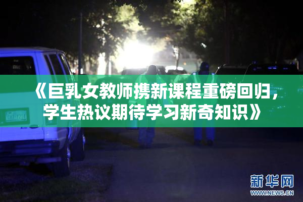 《巨乳女教师携新课程重磅回归，学生热议期待学习新奇知识》