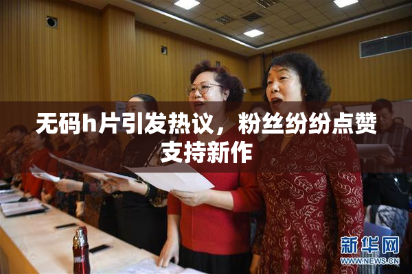 无码h片引发热议，粉丝纷纷点赞支持新作