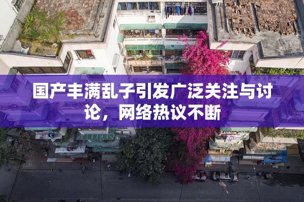 国产丰满乱子引发广泛关注与讨论，网络热议不断