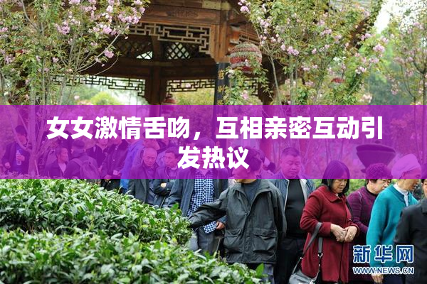 女女激情舌吻，互相亲密互动引发热议