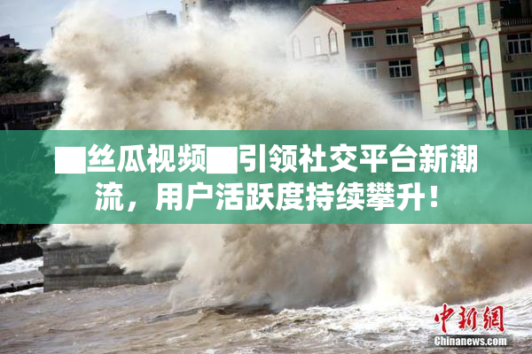 ▇丝瓜视频▇引领社交平台新潮流，用户活跃度持续攀升！