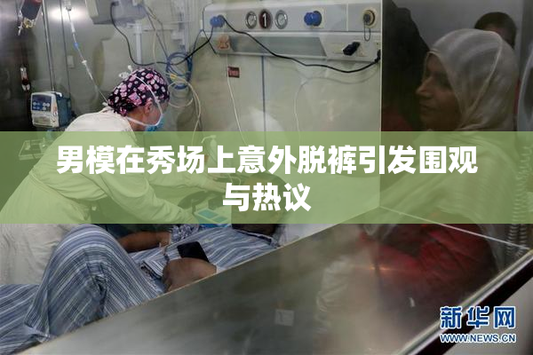 男模在秀场上意外脱裤引发围观与热议