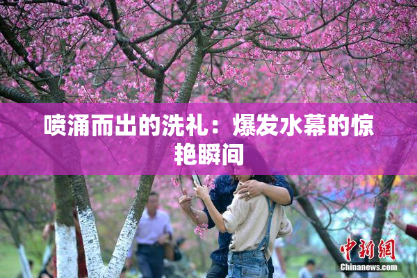 喷涌而出的洗礼：爆发水幕的惊艳瞬间