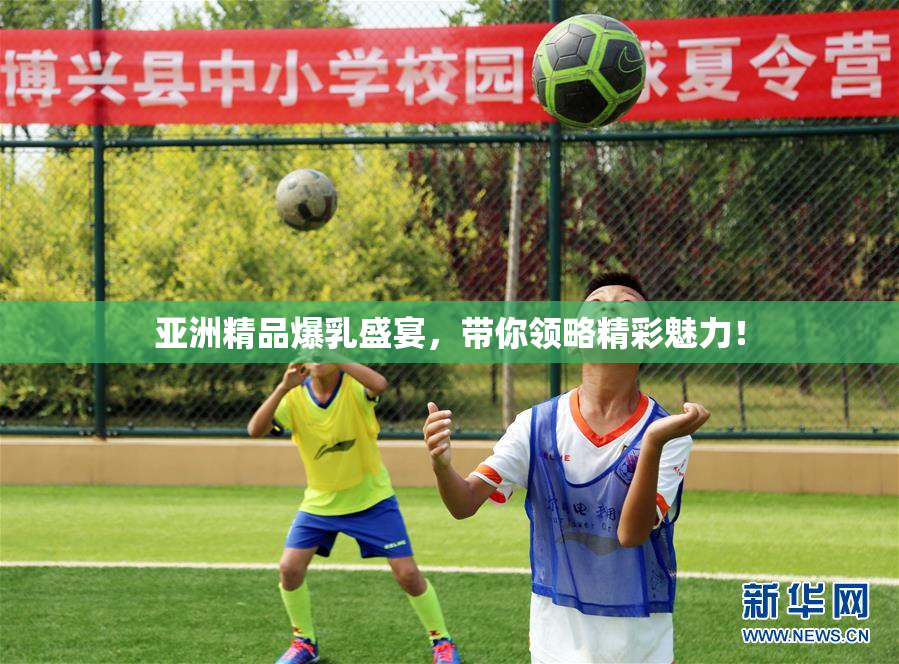 亚洲精品爆乳盛宴，带你领略精彩魅力！
