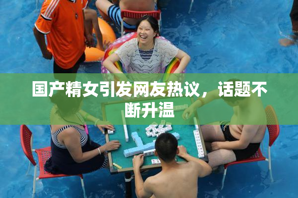 国产精女引发网友热议，话题不断升温