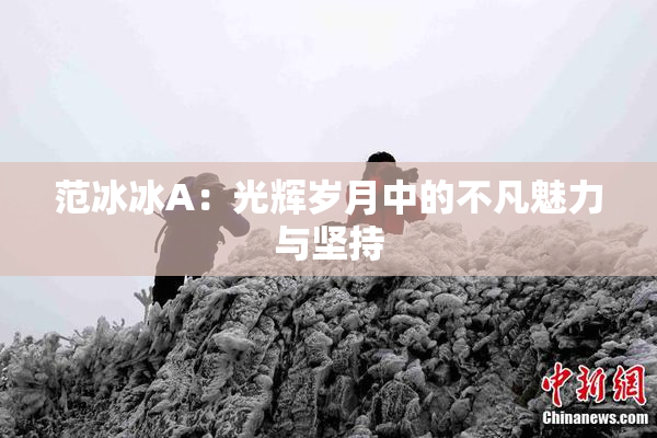 范冰冰A：光辉岁月中的不凡魅力与坚持