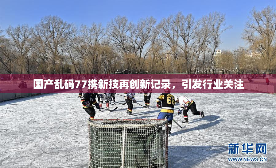 国产乱码77携新技再创新记录，引发行业关注