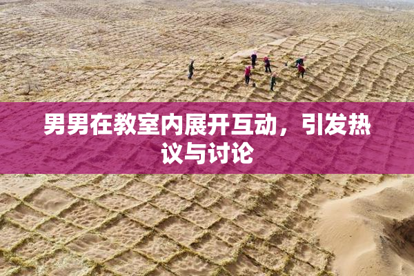 男男在教室内展开互动，引发热议与讨论