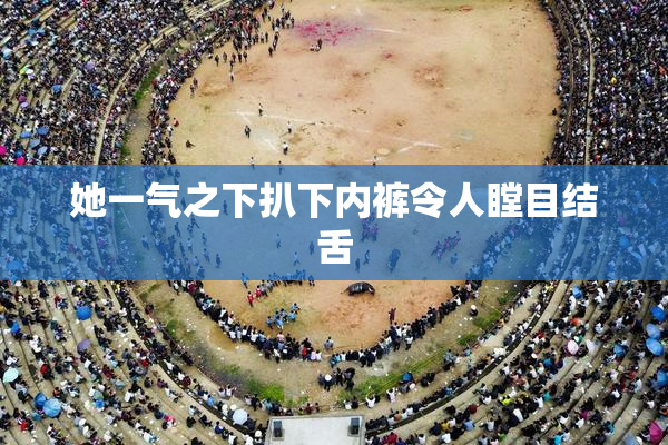 她一气之下扒下内裤令人瞠目结舌