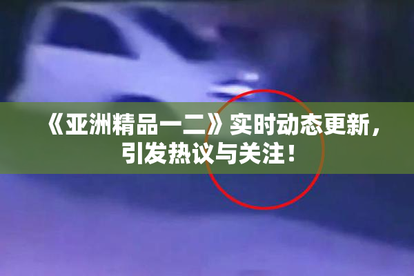 《亚洲精品一二》实时动态更新，引发热议与关注！
