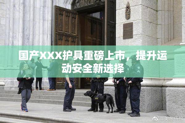 国产XXX护具重磅上市，提升运动安全新选择