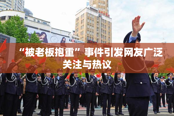 “被老板抱重”事件引发网友广泛关注与热议