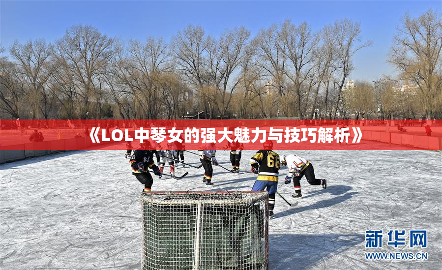《LOL中琴女的强大魅力与技巧解析》