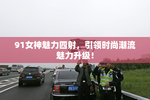 91女神魅力四射，引领时尚潮流魅力升级！