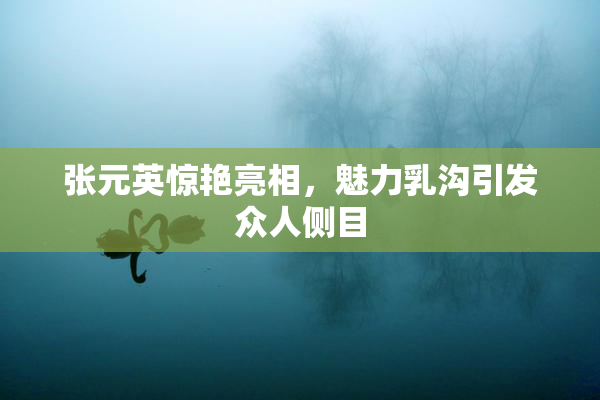 张元英惊艳亮相，魅力乳沟引发众人侧目