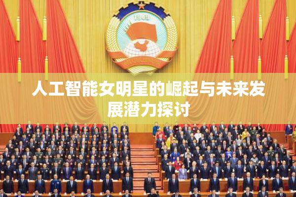人工智能女明星的崛起与未来发展潜力探讨