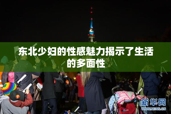 东北少妇的性感魅力揭示了生活的多面性