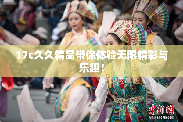 17c久久精品带你体验无限精彩与乐趣！
