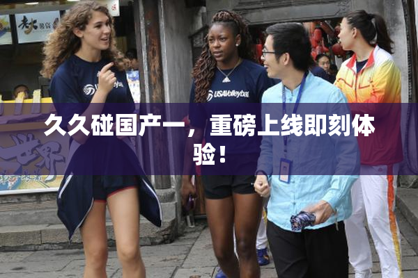 久久碰国产一，重磅上线即刻体验！