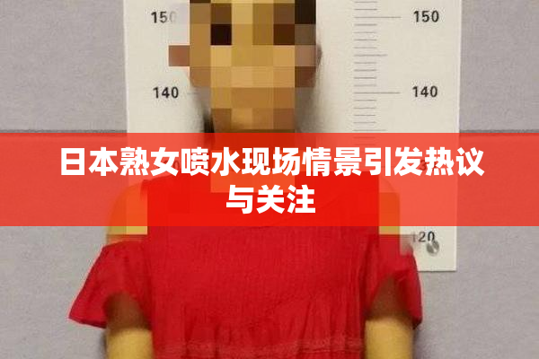 日本熟女喷水现场情景引发热议与关注