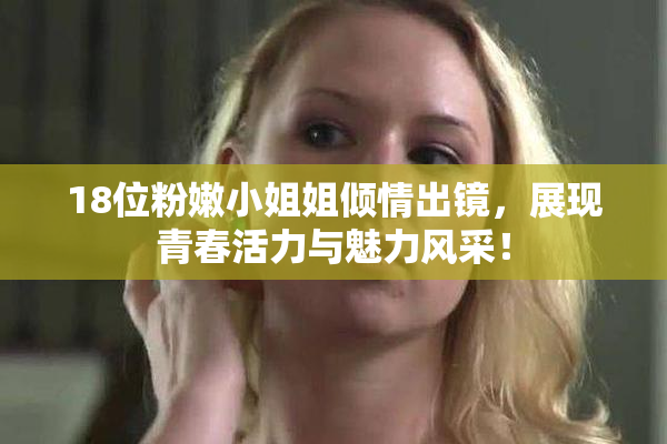 18位粉嫩小姐姐倾情出镜，展现青春活力与魅力风采！