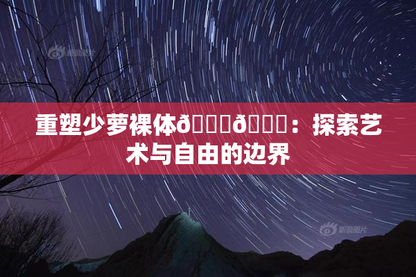 重塑少萝裸体🔞🔞：探索艺术与自由的边界