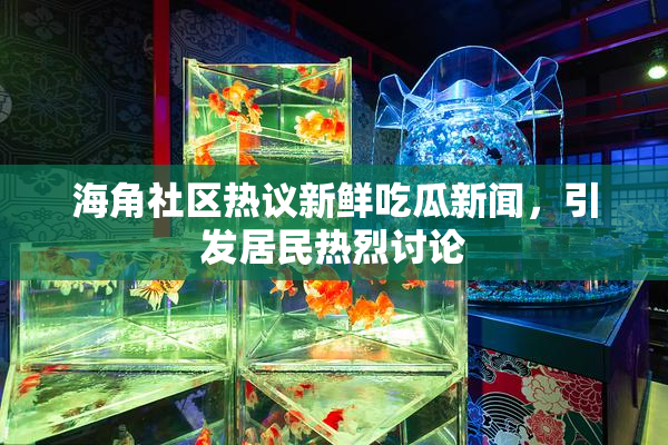 海角社区热议新鲜吃瓜新闻，引发居民热烈讨论