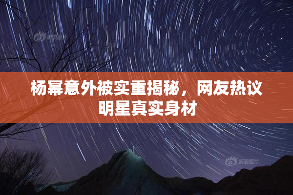 杨幂意外被实重揭秘，网友热议明星真实身材