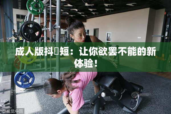 成人版抖抈短：让你欲罢不能的新体验！