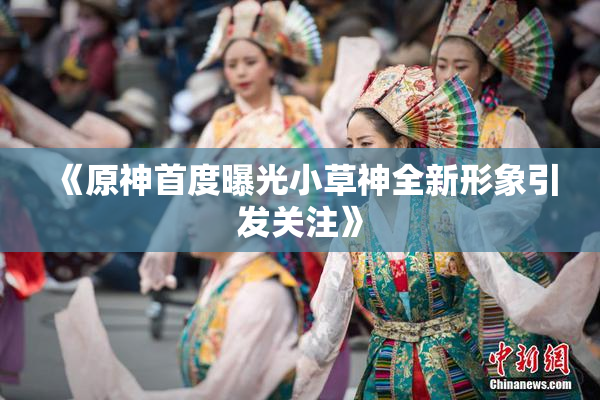 《原神首度曝光小草神全新形象引发关注》