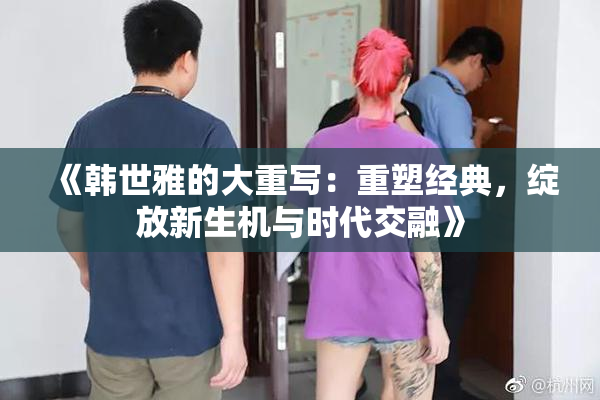 《韩世雅的大重写：重塑经典，绽放新生机与时代交融》