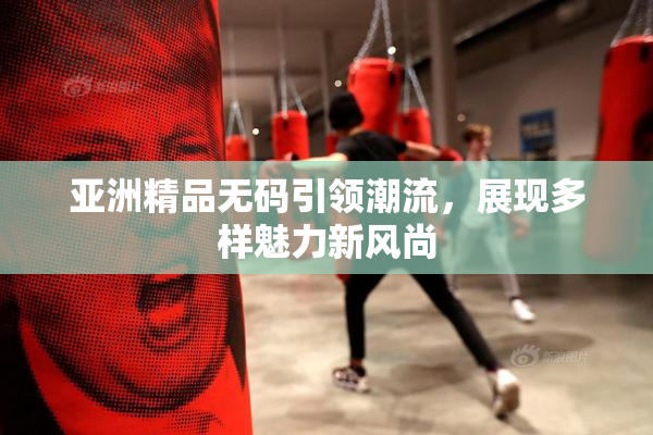 亚洲精品无码引领潮流，展现多样魅力新风尚