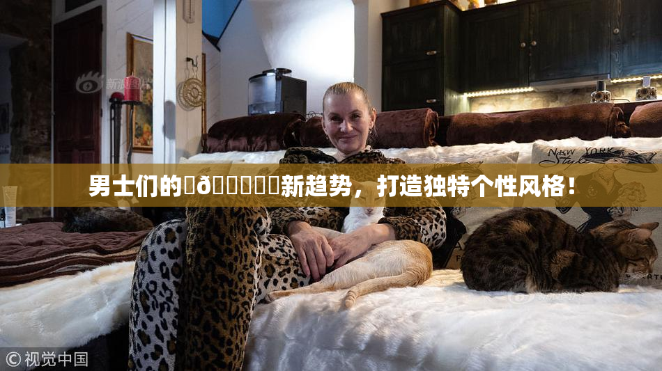 男士们的‌🍌❌‌新趋势，打造独特个性风格！