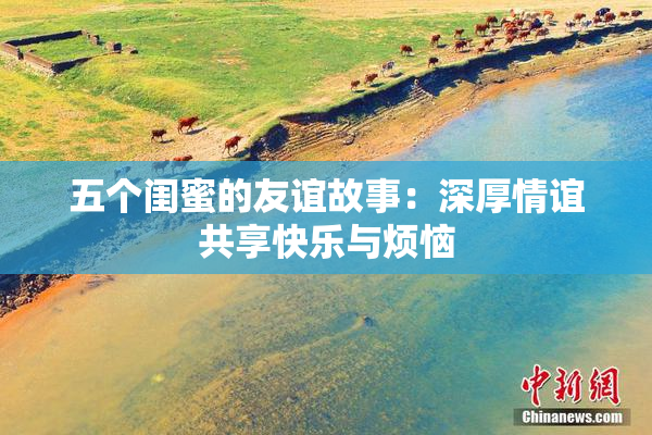 五个闺蜜的友谊故事：深厚情谊共享快乐与烦恼